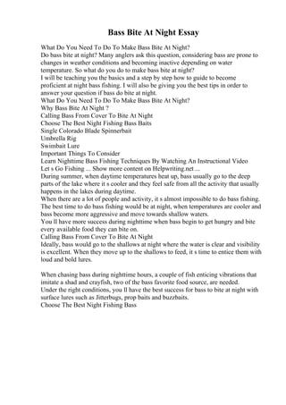 Bass Bite At Night Essay
What Do You Need To Do To Make Bass Bite At Night?
Do bass bite at night? Many anglers ask this question, considering bass are prone to
changes in weather conditions and becoming inactive depending on water
temperature. So what do you do to make bass bite at night?
I will be teaching you the basics and a step by step how to guide to become
proficient at night bass fishing. I will also be giving you the best tips in order to
answer your question if bass do bite at night.
What Do You Need To Do To Make Bass Bite At Night?
Why Bass Bite At Night ?
Calling Bass From Cover To Bite At Night
Choose The Best Night Fishing Bass Baits
Single Colorado Blade Spinnerbait
Umbrella Rig
Swimbait Lure
Important Things To Consider
Learn Nighttime Bass Fishing Techniques By Watching An Instructional Video
Let s Go Fishing ... Show more content on Helpwriting.net ...
During summer, when daytime temperatures heat up, bass usually go to the deep
parts of the lake where it s cooler and they feel safe from all the activity that usually
happens in the lakes during daytime.
When there are a lot of people and activity, it s almost impossible to do bass fishing.
The best time to do bass fishing would be at night, when temperatures are cooler and
bass become more aggressive and move towards shallow waters.
You ll have more success during nighttime when bass begin to get hungry and bite
every available food they can bite on.
Calling Bass From Cover To Bite At Night
Ideally, bass would go to the shallows at night where the water is clear and visibility
is excellent. When they move up to the shallows to feed, it s time to entice them with
loud and bold lures.
When chasing bass during nighttime hours, a couple of fish enticing vibrations that
imitate a shad and crayfish, two of the bass favorite food source, are needed.
Under the right conditions, you ll have the best success for bass to bite at night with
surface lures such as Jitterbugs, prop baits and buzzbaits.
Choose The Best Night Fishing Bass
 