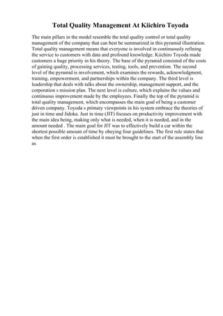Total Quality Management At Kiichiro Toyoda
The main pillars in the model resemble the total quality control or total quality
management of the company that can best be summarized in this pyramid illustration.
Total quality management means that everyone is involved in continuously refining
the service to customers with data and profound knowledge. Kiichiro Toyoda made
customers a huge priority in his theory. The base of the pyramid consisted of the costs
of gaining quality, processing services, testing, tools, and prevention. The second
level of the pyramid is involvement, which examines the rewards, acknowledgment,
training, empowerment, and partnerships within the company. The third level is
leadership that deals with talks about the ownership, management support, and the
corporation s mission plan. The next level is culture, which explains the values and
continuous improvement made by the employees. Finally the top of the pyramid is
total quality management, which encompasses the main goal of being a customer
driven company. Toyoda s primary viewpoints in his system embrace the theories of
just in time and Jidoka. Just in time (JIT) focuses on productivity improvement with
the main idea being, making only what is needed, when it is needed, and in the
amount needed . The main goal for JIT was to effectively build a car within the
shortest possible amount of time by obeying four guidelines. The first rule states that
when the first order is established it must be brought to the start of the assembly line
as
 