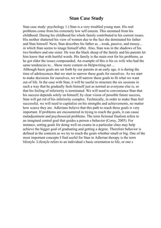 Stan Case Study
Stan case study: psychology 1.) Stan is a very troubled young man. His real
problems come from his extremely low self esteem. This stemmed from his
childhood. During his childhood his whole family contributed to his current issues.
His mother shattered his view of women due to the fact she dominated his father
and Stan himself. Next, Stan describes his father as ...weak, passive, and mousy...
in which Stan seems to image himself after. Also, Stan was in the shadows of his
two brothers and one sister. He was the black sheep of the family and his parents let
him know that with hurtful words. His family is the main root for his problems, as
he got older the issues compounded. An example of this is his ex wife who had the
same tendencies to... Show more content on Helpwriting.net ...
Although basic goals are set forth by our parents at an early age, it is during the
time of adolescences that we start to narrow these goals for ourselves. As we start
to make decisions for ourselves, we will narrow these goals to fit what we want
out of life. In the case with Stan, it will be useful to structure the six sessions in
such a way that he gradually feels himself just as normal as everyone else is, so
that his feeling of inferiority is terminated. We will need to convenience Stan that
his success depends solely on himself; by clear vision of possible future success,
Stan will get rid of his inferiority complex. Technically, in order to make Stan feel
successful, we will need to capitalize on his strengths and achievements, no matter
how scarce they are. Adlerians believe that this path to reach these goals is very
important. If problems are encountered in trying to reach the goals, it can cause
maladjustment and psychosocial problems. The term fictional finalism refers to
an imagined central goal that guides a person s behavior (Corey, 2005). For
instance, setting goals for doing well on exams in a particular class may help
achieve the bigger goal of graduating and getting a degree. Therefore behavior is
defined in the contexts as we try to reach the goals whether small or big. One of the
most important concepts I find useful for Stan in Adlerian therapy is the term
lifestyle. Lifestyle refers to an individual s basic orientation to life, or one s
 
