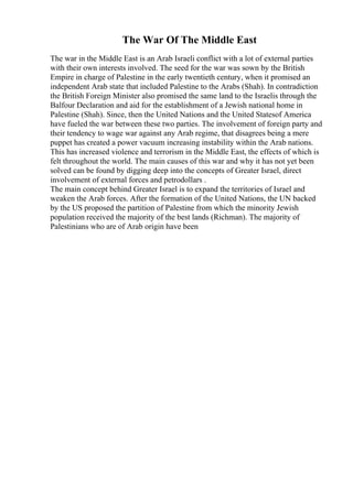 The War Of The Middle East
The war in the Middle East is an Arab Israeli conflict with a lot of external parties
with their own interests involved. The seed for the war was sown by the British
Empire in charge of Palestine in the early twentieth century, when it promised an
independent Arab state that included Palestine to the Arabs (Shah). In contradiction
the British Foreign Minister also promised the same land to the Israelis through the
Balfour Declaration and aid for the establishment of a Jewish national home in
Palestine (Shah). Since, then the United Nations and the United Statesof America
have fueled the war between these two parties. The involvement of foreign party and
their tendency to wage war against any Arab regime, that disagrees being a mere
puppet has created a power vacuum increasing instability within the Arab nations.
This has increased violence and terrorism in the Middle East, the effects of which is
felt throughout the world. The main causes of this war and why it has not yet been
solved can be found by digging deep into the concepts of Greater Israel, direct
involvement of external forces and petrodollars .
The main concept behind Greater Israel is to expand the territories of Israel and
weaken the Arab forces. After the formation of the United Nations, the UN backed
by the US proposed the partition of Palestine from which the minority Jewish
population received the majority of the best lands (Richman). The majority of
Palestinians who are of Arab origin have been
 