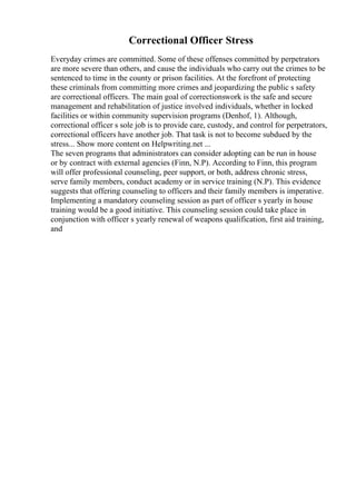 Correctional Officer Stress
Everyday crimes are committed. Some of these offenses committed by perpetrators
are more severe than others, and cause the individuals who carry out the crimes to be
sentenced to time in the county or prison facilities. At the forefront of protecting
these criminals from committing more crimes and jeopardizing the public s safety
are correctional officers. The main goal of correctionswork is the safe and secure
management and rehabilitation of justice involved individuals, whether in locked
facilities or within community supervision programs (Denhof, 1). Although,
correctional officer s sole job is to provide care, custody, and control for perpetrators,
correctional officers have another job. That task is not to become subdued by the
stress... Show more content on Helpwriting.net ...
The seven programs that administrators can consider adopting can be run in house
or by contract with external agencies (Finn, N.P). According to Finn, this program
will offer professional counseling, peer support, or both, address chronic stress,
serve family members, conduct academy or in service training (N.P). This evidence
suggests that offering counseling to officers and their family members is imperative.
Implementing a mandatory counseling session as part of officer s yearly in house
training would be a good initiative. This counseling session could take place in
conjunction with officer s yearly renewal of weapons qualification, first aid training,
and
 