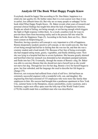 Analysis Of The Book What Happy People Know
Everybody should be happy! But according to Dr. Dan Baker, happiness is a
relatively rare quality (6). He further states that it is even scarcer now than it was
in earlier, less affluent times (6). But why are so many people so unhappy? In his
book titled What Happy People Know , Dr. Baker reveals what years of research and
personal clinical findings has taught him about the lack of happinessin America.
People are afraid of failing, not being enough, or not having enough which triggers
the fight or flight response within them. As a result, countless look for ways to
prevent these fears from becoming reality and in the process fall into what Dr.
Baker calls the Happiness Traps (5). According to the book, there are five... Show
more content on Helpwriting.net ...
Therefore, having a positive self concept is very important to a life of happiness.
Bonnie desperately needed a positive self concept, or she would soon die. Her fear
of not being enough had led her to feeling that she was too fat, and that she was a
crummy student and a loud mouth (74). Because of her fear of being overweight,
she had stopped eating meats, grains, vegetables, and finally drinking water. Now
she was lying in a hospital bed due to severe hydration. She became greatly alarmed
and horrified when her stomach was distended as her attendants pumped nutrients
and fluids into her (74). Eventually, through the means of Bonnie s dog, Dr. Baker
was able to convince Bonnie that she should not starve herself just as she would
not starve her dog. Through her love for her dog, Bonnie s love for herself began to
grow, her fear subsided, and the language she used to describe her life began to
change (75).
However, not everyone had suffered from a lack of self love. Job had been an
extremely successful engineer with a wonderful wife, son, and daughter. His
engineering firm had consisted of 153 employees who were more like family than
employees to him. His success had brought him a penthouse apartment in New York
City, summer home in the Hamptons, classic automobiles, exotic vacations, and a
luxurious, eagles nest office space near the lofty top of the World Trade Center.
(179) His wealth made him a confident man who was described as
 