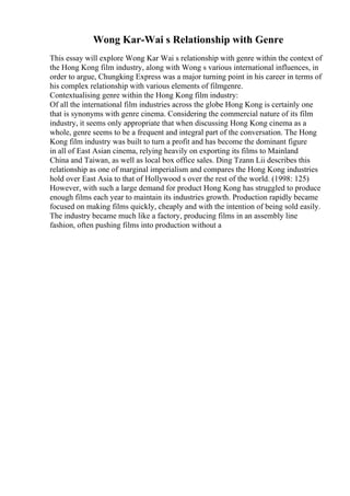 Wong Kar-Wai s Relationship with Genre
This essay will explore Wong Kar Wai s relationship with genre within the context of
the Hong Kong film industry, along with Wong s various international influences, in
order to argue, Chungking Express was a major turning point in his career in terms of
his complex relationship with various elements of filmgenre.
Contextualising genre within the Hong Kong film industry:
Of all the international film industries across the globe Hong Kong is certainly one
that is synonyms with genre cinema. Considering the commercial nature of its film
industry, it seems only appropriate that when discussing Hong Kong cinema as a
whole, genre seems to be a frequent and integral part of the conversation. The Hong
Kong film industry was built to turn a profit and has become the dominant figure
in all of East Asian cinema, relying heavily on exporting its films to Mainland
China and Taiwan, as well as local box office sales. Ding Tzann Lii describes this
relationship as one of marginal imperialism and compares the Hong Kong industries
hold over East Asia to that of Hollywood s over the rest of the world. (1998: 125)
However, with such a large demand for product Hong Kong has struggled to produce
enough films each year to maintain its industries growth. Production rapidly became
focused on making films quickly, cheaply and with the intention of being sold easily.
The industry became much like a factory, producing films in an assembly line
fashion, often pushing films into production without a
 