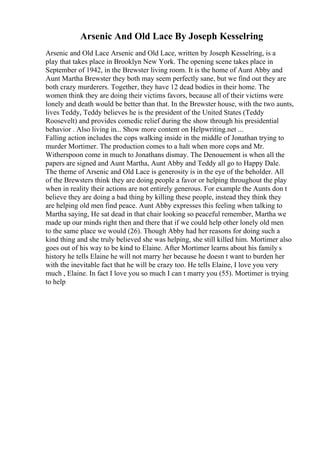 Arsenic And Old Lace By Joseph Kesselring
Arsenic and Old Lace Arsenic and Old Lace, written by Joseph Kesselring, is a
play that takes place in Brooklyn New York. The opening scene takes place in
September of 1942, in the Brewster living room. It is the home of Aunt Abby and
Aunt Martha Brewster they both may seem perfectly sane, but we find out they are
both crazy murderers. Together, they have 12 dead bodies in their home. The
women think they are doing their victims favors, because all of their victims were
lonely and death would be better than that. In the Brewster house, with the two aunts,
lives Teddy, Teddy believes he is the president of the United States (Teddy
Roosevelt) and provides comedic relief during the show through his presidential
behavior . Also living in... Show more content on Helpwriting.net ...
Falling action includes the cops walking inside in the middle of Jonathan trying to
murder Mortimer. The production comes to a halt when more cops and Mr.
Witherspoon come in much to Jonathans dismay. The Denouement is when all the
papers are signed and Aunt Martha, Aunt Abby and Teddy all go to Happy Dale.
The theme of Arsenic and Old Lace is generosity is in the eye of the beholder. All
of the Brewsters think they are doing people a favor or helping throughout the play
when in reality their actions are not entirely generous. For example the Aunts don t
believe they are doing a bad thing by killing these people, instead they think they
are helping old men find peace. Aunt Abby expresses this feeling when talking to
Martha saying, He sat dead in that chair looking so peaceful remember, Martha we
made up our minds right then and there that if we could help other lonely old men
to the same place we would (26). Though Abby had her reasons for doing such a
kind thing and she truly believed she was helping, she still killed him. Mortimer also
goes out of his way to be kind to Elaine. After Mortimer learns about his family s
history he tells Elaine he will not marry her because he doesn t want to burden her
with the inevitable fact that he will be crazy too. He tells Elaine, I love you very
much , Elaine. In fact I love you so much I can t marry you (55). Mortimer is trying
to help
 