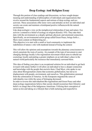 Deep Ecology And Religion Essay
Through this portion of class readings and discussions, we have sought deeper
meaning and understanding of philosophies of individuals and organizations that
revolve around the fundamental aspects and notions of deep ecology and eco
activism. These associations offer more views and attitudes on how an individual and
society can create and maintain a kinshipand positive influencewith the natural
environment.
Like deep ecologist s view on the metaphysical relationship of man and nature. Eco
activist s contend to a belief of ecology as religion (Kinsley 193). They take their
duty with the environment as a deeply spiritual, physical, and emotional connection.
Specifically, an environmental action group called Green Peace, brings forth a ...
Show more content on Helpwriting.net ...
This objective is to start with a small or local community to implement the
redefinition of nature s role with mankind instead of losing the context
This will allow the opinions and assumptions towards the planetary consciousness to
slowly penetrate the roots of society. An example of the type of movement to start
changing ideology locally is bio regionalism movement which aims to rebuild our
cosmology locally and putting a greater emphasis on an individual s place in the
natural world particularly the resources that immediately surround them.
This idea of finding your place is an exceptional solution for an individual to get back
in touch with nature further it will allow an individual to have a deeper connection
and knowledge with the people that encircle them. Chad Myer, who spoke to our
class about Bioregionalism claims that economic globalization, has led us to
displacement with people, environment, and ourselves. This globalization stemmed
from the colonization of America. As the Europeans migrated the sense of
individuality rose while the sense of belonging decreased.
In order to reverse this individualism Bio regionalism and Green Peace and other
deep ecology organizations believe that society should reconstruct their lifestyle s and
belief s to image that of the Indigenous Americans. Utilizing their conception of
nature as kin and taking on a lifestyle that is both nurturing and respectful to
 