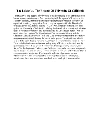 The Bakke Vs. The Regents Of University Of California
The Bakke Vs. The Regents of University of California case is one of the most well
known supreme court cases in America dealing with the topic of affirmative action.
Stated by Eastland, affirmative action policies are those in which an institution or
organization actively engages in efforts to improve opportunities for historically
excluded groups in American society (10). In 1978, the plaintiff Bakke filed a suit
against the University of California, claiming that his rejection from the school was a
result of racial discrimination and that it violated the Civil Rights Act of 1964, the
equal protection clause of the Constitution s Fourteenth Amendment, and the
California Constitution (Posner 171). The U.S Supreme court ruled that affirmative
actionwas constitutional, but not the use of racial quotas. The significance of this
case is that it dealt directly with two major theories prevalent to minorities and race:
Their assimilation into the university setting using affirmative action, and also the
systemic racismthat these groups faced as well. More specifically however, the
Bakke Vs. the Regents of University of California case can be explained by systemic
racism more so than assimilation, because systemic racism was and still is in effect in
these educational institutions. Even with the inclusion of programs such as
affirmative action that are supposed to combat systemic racism and simplify
assimilation, American institutions were built upon ideological processes that
 