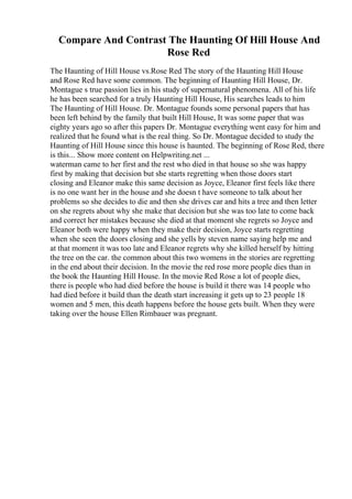Compare And Contrast The Haunting Of Hill House And
Rose Red
The Haunting of Hill House vs.Rose Red The story of the Haunting Hill House
and Rose Red have some common. The beginning of Haunting Hill House, Dr.
Montague s true passion lies in his study of supernatural phenomena. All of his life
he has been searched for a truly Haunting Hill House, His searches leads to him
The Haunting of Hill House. Dr. Montague founds some personal papers that has
been left behind by the family that built Hill House, It was some paper that was
eighty years ago so after this papers Dr. Montague everything went easy for him and
realized that he found what is the real thing. So Dr. Montague decided to study the
Haunting of Hill House since this house is haunted. The beginning of Rose Red, there
is this... Show more content on Helpwriting.net ...
waterman came to her first and the rest who died in that house so she was happy
first by making that decision but she starts regretting when those doors start
closing and Eleanor make this same decision as Joyce, Eleanor first feels like there
is no one want her in the house and she doesn t have someone to talk about her
problems so she decides to die and then she drives car and hits a tree and then letter
on she regrets about why she make that decision but she was too late to come back
and correct her mistakes because she died at that moment she regrets so Joyce and
Eleanor both were happy when they make their decision, Joyce starts regretting
when she seen the doors closing and she yells by steven name saying help me and
at that moment it was too late and Eleanor regrets why she killed herself by hitting
the tree on the car. the common about this two womens in the stories are regretting
in the end about their decision. In the movie the red rose more people dies than in
the book the Haunting Hill House. In the movie Red Rose a lot of people dies,
there is people who had died before the house is build it there was 14 people who
had died before it build than the death start increasing it gets up to 23 people 18
women and 5 men, this death happens before the house gets built. When they were
taking over the house Ellen Rimbauer was pregnant.
 