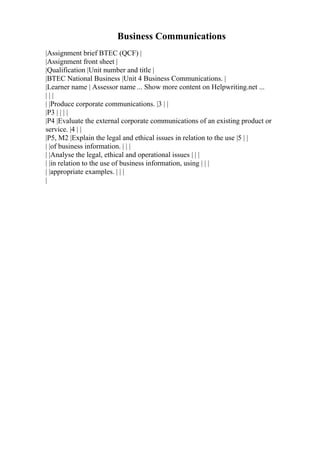 Business Communications
|Assignment brief BTEC (QCF) |
|Assignment front sheet |
|Qualification |Unit number and title |
|BTEC National Business |Unit 4 Business Communications. |
|Learner name | Assessor name ... Show more content on Helpwriting.net ...
| | |
| |Produce corporate communications. |3 | |
|P3 | | | |
|P4 |Evaluate the external corporate communications of an existing product or
service. |4 | |
|P5, M2 |Explain the legal and ethical issues in relation to the use |5 | |
| |of business information. | | |
| |Analyse the legal, ethical and operational issues | | |
| |in relation to the use of business information, using | | |
| |appropriate examples. | | |
|
 