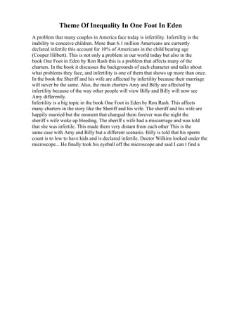 Theme Of Inequality In One Foot In Eden
A problem that many couples in America face today is infertility. Infertility is the
inability to conceive children. More than 6.1 million Americans are currently
declared infertile this account for 10% of Americans in the child bearing age
(Cooper Hilbert). This is not only a problem in our world today but also in the
book One Foot in Eden by Ron Rash this is a problem that affects many of the
charters. In the book it discusses the backgrounds of each character and talks about
what problems they face, and infertility is one of them that shows up more than once.
In the book the Sheriff and his wife are affected by infertility because their marriage
will never be the same. Also, the main charters Amy and Billy are affected by
infertility because of the way other people will view Billy and Billy will now see
Amy differently.
Infertility is a big topic in the book One Foot in Eden by Ron Rash. This affects
many charters in the story like the Sheriff and his wife. The sheriff and his wife are
happily married but the moment that changed them forever was the night the
sheriff s wife woke up bleeding. The sheriff s wife had a miscarriage and was told
that she was infertile. This made them very distant from each other This is the
same case with Amy and Billy but a different scenario. Billy is told that his sperm
count is to low to have kids and is declared infertile. Doctor Wilkins looked under the
microscope... He finally took his eyeball off the microscope and said I can t find a
 