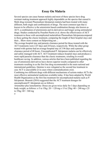 Essay On Malaria
Several species can cause human malaria and most of these species have drug
resistant making treatment approach highly dependable on the species that caused it.
Multi drug resistant Plasmodium falciparum malaria had been treated with many
different, both single and combinations of drugs. The most common type that is
known to be effective is the artemisinin based combination therapy also known as
ACT; a combination of artermisinin and its derivatives and longer acting antimalarial
drugs. Studies conducted by Pousibet Puerto et al. shows the effectiveness of ACT
treatment to those with uncomplicated malariafrom Plasmodium falciparumcompared
to those getting the classic treatment, comparing the length of their hospital stays and
their... Show more content on Helpwriting.net ...
The average hospital stay and parasite clearance period for those treated with the
ACT treatments were 2.67 days and 24 hours, respectively. While the other group
treated with quinine had an average hospital stay of 3.96 days and a parasite
clearance period of 48 hours. Uncomplicated P. falciparum malaria can be effectively
and safely managed with ACT. ACT treatment reduces hospital stays and produces a
more rapid parasite clearance than the classic treatments, resulting in overall
healthcare saving. In addition, various articles that have been published regarding the
use of artemisinin derivatives have shown superior results compared to other
treatments resulting in as the first line drug recommended in the main national and
international guidelines. Quinine is now relegated as the second line treatment in
case ACT is unavailable or in cases where contraindications exist.
Combining two different drugs with different mechanisms of actions makes ACTs the
most effective antimalarial medicines available today. It has been adopted by World
Health Organization as the first line treatment for uncomplicated malaria such as P.
falciparum. Brunetti (2016) suggested that the ACT treatment dosages for
uncomplicated P. falciparum are as follows:
Artemether plus lumefantrine: Doses are given twice daily for 3 days depending on
body weight, as follows: o 5 to 15kg: 20 + 120 mg o 15 to 25kg: 40 + 240 mg o 25
to 35kg: 60 + 360 mg
o
 
