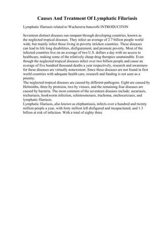 Causes And Treatment Of Lymphatic Filariasis
Lymphatic filariasis related to Wuchereria bancrofti INTRODUCITON
Seventeen distinct diseases run rampant through developing countries, known as
the neglected tropical diseases. They infect an average of 2.7 billion people world
wide, but mainly infect those living in poverty stricken countries. These diseases
can lead to life long disabilities, disfigurement, and promote poverty. Most of the
infected countries live on an average of two U.S. dollars a day with no access to
healthcare, making some of the relatively cheap drug therapies unattainable. Even
though the neglected tropical diseases infect over two billion people and cause an
average of five hundred thousand deaths a year respectively, research and awareness
for these diseases are virtually nonexistent. Since these diseases are not found in first
world countries with adequate health care, research and funding is not seen as a
priority.
The neglected tropical diseases are caused by different pathogens. Eight are caused by
Helminths, three by protozoa, two by viruses, and the remaining four diseases are
caused by bacteria. The most common of the seventeen diseases include: ascariasis,
trichuriasis, hookworm infection, schistosmoiasis, trachoma, onchocerciasis, and
lymphatic filariasis.
Lymphatic filariasis, also known as elephantiasis, infects over a hundred and twenty
million people a year, with forty million left disfigured and incapacitated, and 1.3
billion at risk of infection. With a total of eighty three
 