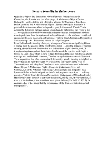 Female Sexuality in Shakespeare
Question Compare and contrast the representation of female sexuality in
Cymbeline, the Sonnets, and one of the plays: A Midsummer Night s Dream,
Richard II, Hamlet, Antony and Cleopatra, Measure for Measure or King Lear.
Both Cymbeline and A Midsummer Night s Dream (AMND) are both set in a
patriarchal environment where both genders grapple for control. Valerie Traub
defines the distinction between gender sex and gender behavior as Sex refers to the
. . . biological distinctions between male and female bodies. Gender refers to those
meanings derived from the division of male and female . . . the attributes considered
appropriate to each: masculine and feminine. (Valerie Traub, Gender and Sexuality in
Shakespeare p129)... Show more content on Helpwriting.net ...
Peter Holland understanding of the play s imagery of the moon as signifying Diana
s change from the goddess of the cold fruitless moon . . . into the goddess of married
chastity, (Peter Holland, Introduction to A Midsummer Night s Dream, P33.) a
transformation is carried out through the dissolution of the reaction to of Cupid s
flower by Dian s bud, which in turn, reflects Hermia and Helena s path toward chaste
marriage and motherhood. However, Titania s enraged moon metaphorically enacts
Theseus previous fear of an uncontainable femininity, a understanding highlighted in
the production by Peter Brook (1970) who cast the same actors in the roles of
Theseus/Oberon and Hippolyta/Titania to express repressed emotional turbulence
(Penny Rixon, A Midsummer Night s Dream, in Shakespeare: Texts and
Contexts,P38)in the Athenian relationship. Critics contend that the part of male
lover establishes a feminized position insofar as it separates men from . . . military
pursuits, (Valerie Traub, Gender and Sexuality in Shakespeare p137) and undeniably
Helena views their conduct as deficient masculinity, stating that, If you were men, as
men you are in show, / You would not use a gentle lady so (AMSND 3.2.152 3). In
contrast, other critics claim that the consequence of the drug overstates the normal
male practice .
 
