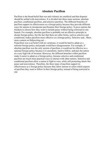 Absolute Pacifism
Pacifism is the broad belief that war and violence are unethical and that disputes
should be settled with nonviolence. It is divided into three main sections: absolute
pacifism, conditional pacifism, and selective pacifism. The different branches of
pacifism support its effectiveness as a foreign policy because they provide different
ways for nations to incorporate pacifisminto their foreign policy. It gives nations the
freedom to choose how they want to include peace without being restricted to one
branch. For example, absolute pacifism is probably not an effective principle to
dictate foreign policy, but the fact that there are other forms, such as selective and
conditional, makes pacifism more effective as a foreign policy. Selective and... Show
more content on Helpwriting.net ...
If pacifism was a set belief with no variations, it would be hard to adopt as a
national foreign policy and people would have disagreements. For example, if
absolute pacifism was the only section of pacifism, it would not be effective as a
national foreign policy because it is unrealistic, hard to follow, and puts the nation
at a very high risk of invasion. However, the different branches within pacifism
make it easier to adopt as a foreign policy, because selective and conditional
pacifism are much more practical ways to interact with other nations. Selective and
conditional pacifism allow a nation to fight in wars, while still promoting ideals like
peace and nonviolence. Therefore, the three types of pacifism support its
effectiveness as a foreign policy because they allow nations to select which aspects
of pacifism they want to follow in their foreign policy instead of being restricted to
one
 