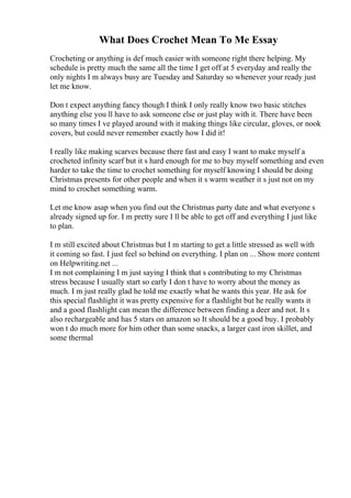 What Does Crochet Mean To Me Essay
Crocheting or anything is def much easier with someone right there helping. My
schedule is pretty much the same all the time I get off at 5 everyday and really the
only nights I m always busy are Tuesday and Saturday so whenever your ready just
let me know.
Don t expect anything fancy though I think I only really know two basic stitches
anything else you ll have to ask someone else or just play with it. There have been
so many times I ve played around with it making things like circular, gloves, or nook
covers, but could never remember exactly how I did it!
I really like making scarves because there fast and easy I want to make myself a
crocheted infinity scarf but it s hard enough for me to buy myself something and even
harder to take the time to crochet something for myself knowing I should be doing
Christmas presents for other people and when it s warm weather it s just not on my
mind to crochet something warm.
Let me know asap when you find out the Christmas party date and what everyone s
already signed up for. I m pretty sure I ll be able to get off and everything I just like
to plan.
I m still excited about Christmas but I m starting to get a little stressed as well with
it coming so fast. I just feel so behind on everything. I plan on ... Show more content
on Helpwriting.net ...
I m not complaining I m just saying I think that s contributing to my Christmas
stress because I usually start so early I don t have to worry about the money as
much. I m just really glad he told me exactly what he wants this year. He ask for
this special flashlight it was pretty expensive for a flashlight but he really wants it
and a good flashlight can mean the difference between finding a deer and not. It s
also rechargeable and has 5 stars on amazon so It should be a good buy. I probably
won t do much more for him other than some snacks, a larger cast iron skillet, and
some thermal
 