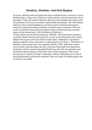 Dentistry, Dentistry And Oral Hygiene
In society, dentistry and oral hygiene has been overlooked and is viewed as a luxury.
Dentistry plays a large role in American culture and has evolved extensively since it
has begun. Today, the world of dentistry there have been multiple innovations with
advancements in diversity, inventions, dental health and diseases. The ADA defines
dentistryas the evaluation,diagnosis, prevention and/or treatment (nonsurgical,
surgical or related procedures) of disease, disorders and/or conditions of the oral
cavity, maxillofacial area and/or the adjacent and associated structures and their
impact on the human body ( ADA Definition of Dentistry )
To start, dental care has been around since 7000 BC, tools dentist have used have
even been found in ancient graveyards all over the world. Researchers have found
drilled teeth in graveyards were hard to reach molars. Although it is speculated
drilling could have been a decorative or replacement of evil spirits. ( The History of
Dentistry ) Since dental care wasn t popular until the 1700s, underclass citizens
were not able to get the proper care they need, they hand made tools themselves.
Underclass citizens experienced painful dental care, the tools were primitive and
the operator (person doing so) had either none or little experience. This is why
having access to dental coverage is important, without it individuals are at risk of
leaving detrimental oral diseases untreated. There are nearly 82 million people who
do not have accessible
 