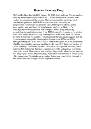 Random Shootings Essay
Mit Patel Dr. Dave English 1101 October 30, 2017 Analysis Essay Why are random
shooting becoming more persistent in the U.S? We often hear on the news about
random shootings around the country. There are many public shootings which
have become persistent and lethal in the past few years, according to
congressional research service. In recent years, the frequency of mass public
shootings has increased from 282 days between incidents to 74 days. The
shootings are becoming deadlier. The average of people dying and getting
wounded per incident is increasing. From 2010 through 2013, around seven victims
were killed and six injured in every shooting where as in 1980s about six victims
died and five injured per incident. The data collected over decades suggests that the
commonness of mass public shootings has elevated in the 1970s and 1980s.
Throughout the years, in the 1990s, 2000s, and first four years of 2010s, the number
of public shootings has increased significantly. In year 2015, there were number of
public shootings. The historically black church was the target in Charleston, South
Carolina. In Chattanooga, Tennessee, facilities owned by and operated by military
came under attack. There was no reason behind these attacks other than just to create
fear into people s minds. These shootings were extensively reported in news because
of its randomness. The attacks are so random that anyone could be the victim of it.
The researchers went through the data to predict whether
 