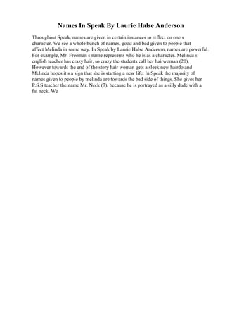 Names In Speak By Laurie Halse Anderson
Throughout Speak, names are given in certain instances to reflect on one s
character. We see a whole bunch of names, good and bad given to people that
affect Melinda in some way. In Speak by Laurie Halse Anderson, names are powerful.
For example, Mr. Freeman s name represents who he is as a character. Melinda s
english teacher has crazy hair, so crazy the students call her hairwoman (20).
However towards the end of the story hair woman gets a sleek new hairdo and
Melinda hopes it s a sign that she is starting a new life. In Speak the majority of
names given to people by melinda are towards the bad side of things. She gives her
P.S.S teacher the name Mr. Neck (7), because he is portrayed as a silly dude with a
fat neck. We
 