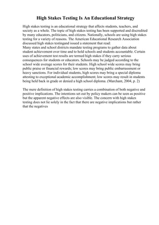 High Stakes Testing Is An Educational Strategy
High stakes testing is an educational strategy that affects students, teachers, and
society as a whole. The topic of high stakes testing has been supported and discredited
by many educators, politicians, and citizens. Nationally, schools are using high stakes
testing for a variety of reasons. The American Educational Research Association
discussed high stakes testingand issued a statement that read:
Many states and school districts mandate testing programs to gather data about
student achievement over time and to hold schools and students accountable. Certain
uses of achievement test results are termed high stakes if they carry serious
consequences for students or educators. Schools may be judged according to the
school wide average scores for their students. High school wide scores may bring
public praise or financial rewards; low scores may bring public embarrassment or
heavy sanctions. For individual students, high scores may bring a special diploma
attesting to exceptional academic accomplishment; low scores may result in students
being held back in grade or denied a high school diploma. (Marchant, 2004, p. 2)
The mere definition of high stakes testing carries a combination of both negative and
positive implications. The intentions set out by policy makers can be seen as positive
but the apparent negative effects are also visible. The concern with high stakes
testing does not lie solely in the fact that there are negative implications but rather
that the negatives
 
