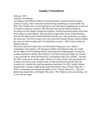 Amelia s Sweetheart
February, 2016
America s Sweetheart
According to the Official Website of Amelia Earhart, Amelia Earhart has been
quoted as saying, Never interrupt someone doing something you said couldn t be
done. The woman who was an inspiration to all, and whose disappearance is still one
of America s greatest mysteries. She flew her way into the hearts of many by
traveling over the Atlantic Ocean twice (Shore). Earhart has broken plenty more than
four aviation records (Shore). She also had an impeccable sense of determination,
and she did what she felt would benefit her and the one s she cared about, no matter
the status quo. The first woman to fly solo across the Atlantic Ocean, Amelia Earhart
has since set many records and is an inspiration, not just ... Show more content on
Helpwriting.net ...
The power and will it takes not to let that kind of fame go to one s head is
tremendous, but somehow, she managed. Earhart still refused to take any credit
for her flight in the Friendship (Shore). She frequently helped people in need and
would contribute to charity often (Shore). Even when times got tough, she refused
to give up hope for what she believed in. According to Bio.com, Earhart ... became
the 16th woman to be issued a pilot s license. In a time when it was uncommon for
women to even have jobs, Earhart stuck to what she believed and did what she
wanted to do. Amelia also had big aspirations and ideas. In 1929, Amelia Earhart
helped form a women s flight group called the Ninety Nines ( Ninety Nines Inc. ).
After its formation, she became president in 1931 ( Ninety Nines Inc. ). She also
planned an around the world flight ( Bio.com ). This flight was her most daring, and
it met with her tragic
 