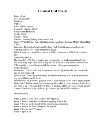 Criminal Trial Process
Justin nikirk
Law enforcement
Lori Petro
4/24/15
Part 3 of final project
Biography of police chief
Name: Garry Hamilton
Height: 6ft 2in
Weight: 185lbs
Hobbies: Hunting, fishing, cars, martial arts
Family: Wife (Debbie) Four Kids (Joe, Justin, Matthew, Kristina) Mother (Tina) Dad
(Chad)
Education: High school diploma (Northrop High School) Associates Degree in
Criminal Justice (Ivy Tech Community College)
Police Career: Accepted 1989, captain in 2000, Lieutenant in 2010, Police chief in
2014
Community profile
The township of St. Joe is a very close community everybody respects each other
and everybody helps each other if they ask for it. There is this one kid named Justin
Nikirk and he is one of the most helpful person ... Show more content on
Helpwriting.net ...
Interviewer: That is cool I watch cops sometimes to, I just don t like the fact that I
can get hurt really bad.
Police Chief: Yeah I have that fear to but I think that when you can help protect our
city I would risk my life for it.
Interviewer: I have one last question what is your opinion on the use of deadly force?
Police chief: That Is a very good closing question when it comes to using deadly force
you have to be 110% sure that your life is in danger and the only way you can get out
is to use deadly force. I will always go home to my family if I can help it.
Documentation
Week 1: I chose what topic I wanted to write about
Week 2: I made an outline of what it was going to look like.
Week 3: I wrote the first draft of the concerns and the profile
Week 4: I made the final changes to the project.
Week 5: I wrote the T.V script.
Week 6: I put it all
 