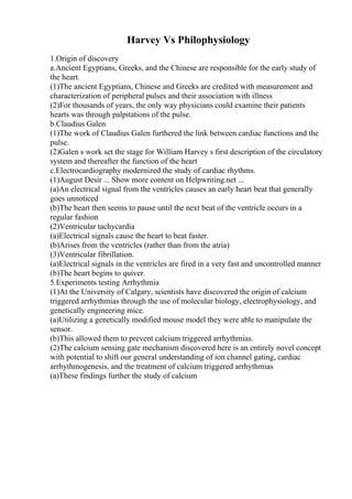Harvey Vs Philophysiology
1.Origin of discovery
a.Ancient Egyptians, Greeks, and the Chinese are responsible for the early study of
the heart.
(1)The ancient Egyptians, Chinese and Greeks are credited with measurement and
characterization of peripheral pulses and their association with illness
(2)For thousands of years, the only way physicians could examine their patients
hearts was through palpitations of the pulse.
b.Claudius Galen
(1)The work of Claudius Galen furthered the link between cardiac functions and the
pulse.
(2)Galen s work set the stage for William Harvey s first description of the circulatory
system and thereafter the function of the heart
c.Electrocardiography modernized the study of cardiac rhythms.
(1)August Desir ... Show more content on Helpwriting.net ...
(a)An electrical signal from the ventricles causes an early heart beat that generally
goes unnoticed
(b)The heart then seems to pause until the next beat of the ventricle occurs in a
regular fashion
(2)Ventricular tachycardia
(a)Electrical signals cause the heart to beat faster.
(b)Arises from the ventricles (rather than from the atria)
(3)Ventricular fibrillation.
(a)Electrical signals in the ventricles are fired in a very fast and uncontrolled manner
(b)The heart begins to quiver.
5.Experiments testing Arrhythmia
(1)At the University of Calgary, scientists have discovered the origin of calcium
triggered arrhythmias through the use of molecular biology, electrophysiology, and
genetically engineering mice.
(a)Utilizing a genetically modified mouse model they were able to manipulate the
sensor.
(b)This allowed them to prevent calcium triggered arrhythmias.
(2)The calcium sensing gate mechanism discovered here is an entirely novel concept
with potential to shift our general understanding of ion channel gating, cardiac
arrhythmogenesis, and the treatment of calcium triggered arrhythmias
(a)These findings further the study of calcium
 