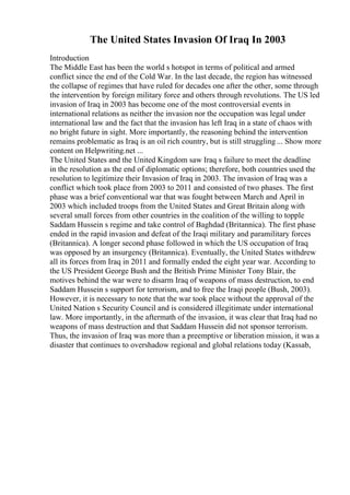 The United States Invasion Of Iraq In 2003
Introduction
The Middle East has been the world s hotspot in terms of political and armed
conflict since the end of the Cold War. In the last decade, the region has witnessed
the collapse of regimes that have ruled for decades one after the other, some through
the intervention by foreign military force and others through revolutions. The US led
invasion of Iraq in 2003 has become one of the most controversial events in
international relations as neither the invasion nor the occupation was legal under
international law and the fact that the invasion has left Iraq in a state of chaos with
no bright future in sight. More importantly, the reasoning behind the intervention
remains problematic as Iraq is an oil rich country, but is still struggling ... Show more
content on Helpwriting.net ...
The United States and the United Kingdom saw Iraq s failure to meet the deadline
in the resolution as the end of diplomatic options; therefore, both countries used the
resolution to legitimize their Invasion of Iraq in 2003. The invasion of Iraq was a
conflict which took place from 2003 to 2011 and consisted of two phases. The first
phase was a brief conventional war that was fought between March and April in
2003 which included troops from the United States and Great Britain along with
several small forces from other countries in the coalition of the willing to topple
Saddam Hussein s regime and take control of Baghdad (Britannica). The first phase
ended in the rapid invasion and defeat of the Iraqi military and paramilitary forces
(Britannica). A longer second phase followed in which the US occupation of Iraq
was opposed by an insurgency (Britannica). Eventually, the United States withdrew
all its forces from Iraq in 2011 and formally ended the eight year war. According to
the US President George Bush and the British Prime Minister Tony Blair, the
motives behind the war were to disarm Iraq of weapons of mass destruction, to end
Saddam Hussein s support for terrorism, and to free the Iraqi people (Bush, 2003).
However, it is necessary to note that the war took place without the approval of the
United Nation s Security Council and is considered illegitimate under international
law. More importantly, in the aftermath of the invasion, it was clear that Iraq had no
weapons of mass destruction and that Saddam Hussein did not sponsor terrorism.
Thus, the invasion of Iraq was more than a preemptive or liberation mission, it was a
disaster that continues to overshadow regional and global relations today (Kassab,
 