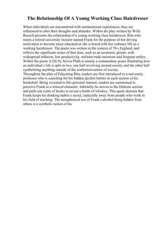 The Relationship Of A Young Working Class Hairdresser
When individuals are encountered with unintentional experiences, they are
influenced to alter their thoughts and attitudes. Within the play written by Willy
Russell presents the relationship of a young working class hairdresser, Rita who
meets a retired university lecturer named Frank for the purpose of her driving
motivation to become more educated as she is bored with her ordinary life as a
working hairdresser. The poem was written in the context of 70 s England, and
reflects the significant issues of that time, such as an economic gloom, with
widespread inflation, low productivity, militant trade unionism and frequent strikes.
Within the poem A life by Sylvia Plath is mainly a commentary poem illustrating how
an individual s life is split in two, one half revolving around society and the other half
symbolising anything outside of the conformist nature of society.
Throughout the play of Educating Rita, readers are first introduced to a university
professor who is searching for his hidden alcohol bottles in each section of his
bookshelf. Being revealed to this personal interest, readers are summoned to
perceive Frank as a relaxed character. Jubilantly he moves to the Dickens section
and pulls out a pile of books to reveal a bottle of whiskey. This quote denotes that
Frank keeps his drinking habits a secret, especially away from people who work in
his field of teaching. The metaphorical use of Frank s alcohol being hidden from
others is a symbolic notion of his
 