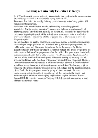 Financing of University Education in Kenya
QN) With close reference to university education in Kenya, discuss the various means
of financing education and evaluate the equity implications.
To answer this claim, we start by defining critical terms so as to clearly get the full
meaning of this assertion.
Education is the process act or process of impacting or acquiring general
knowledge, developing the powers of reasoning and judgement, and generally of
preparing oneself or others intellectually for mature life. It can also be defined as the
process of acquiring desirable skills, attitudes and knowledge, as for a profession
University education means the totality of general and ... Show more content on
Helpwriting.net ...
this act mandates the central government to advance money to the public universities
for running of the programmes and activities. The government gives grants to the
public universities and this money is budgeted for, in the ministry for higher
education budget and this is captured in the annual budget. The grants are given to all
universities oblivious of the programmes that they offer. The government through the
parliament passed a bill that saw the creation of the Constituency Development Act
that was aimed to rationalize development across the country by ensuring that all
areas across Kenya had a fair share of the money set aside for development. Through
the various committees established in each constituency, students in the universities
are able to access bursaries to aid them in paying school fees. This bursary is given
to people who are needy and who cannot afford tuition fees. For the equal distribution
of the funds, the Kenyan government is giving a lot of charters to the new
mushrooming universities, this is to make sure all the regions in the country get
access to higher education hence equity implications. Higher Education Loans
Board(H.E.L.B) is another source of funding. H.E.L.B is a state corporation whose
mandate is to source funds
 