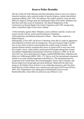Kosovo Police Brutality
The fact is that, for both Albanian and Serb nationalism, Kosovo serves as a myth, a
historical narration, and a national symbol of special religious, cultural and political
importance (Baliqi, 2015: 295). Nevertheless, the conflict started to warm up when
Milosevic began to infringe upon the fundamental rights of the ethnic Albanians and
then later limit their access to institutions. The Special Rapporteurs of the
Commission on Human Rightsof the former Yugoslavia until 1995, among many
others, found these rights to have been violated:
1.Police brutality against ethnic Albanians, such as arbitrary searches, seizures and
arrests, forced evictions, torture and ill treatments of detainees;
2.Discriminatory and arbitrary dismissals of ethnic ... Show more content on
Helpwriting.net ...
Subsequently, in late 1997, the Kosovo Liberation Army (KLA), made its appearance
and conducted several hit and run insurgencies. This gave the green light to Serbia
now to issue forces in Kosovo and maintain the country inside its borders. The
internal situation entirely escalated when forces in search of KLA men went to the
KLA leader s house, Adem Jashari, and massacred 58 people among them women
and children (Independent International Commission on Kosovo, 2000; 3). By the
end of the war, forces had destroyed villages, expelled 800,000 ethnic Albanians and
killed over 4,000 people (HRW, 2001: 4 7). Here as well, the international community
started to see what could be negotiated with Milosevic. The international powers
composed of the United States, the United Kingdom, France, Italy, Germany, and
Russia indeed were facing legal and moral dilemmas. Meanwhile the talks were
going on, the Serbian forces in Kosovo was conducting massacres, and it has been
noted that one of their anthems was a massacre per day keeps NATO away (Power,
2007: 447). Negotiations were taking place in Rembouillet, known as the
Rembouillet talks, where little was achieved, since Milosevic was
 