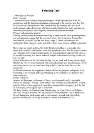 Terracog Case
TerraCog Case Analysis
Part 1 Analysis
The situation of dysfunction during meetings in TerraCog is obvious. Both the
participants and the facilitator don t play professional in the meetings and they don t
have necessary communication with others before the meeting. All these poor
performances make all meetings which are described in the case study has very low
efficiency and cause so much negative emotion amount team members.
Primary and secondary tensions
Primary tension comes from the unfamiliarity with task or the other group members;
one conversation on page 4 of the case study shows how it happens. We see this
conversation between Cory Wu and Alice Gorga. C: those costestimates are
surprisingly high...It doesn t seem justified ... Show more content on Helpwriting.net
...
But we can see he did nothing. The right thing he should do is to consider who
needs to be involved and consider what their perspectives are. The list of participants
can t changes, but we see from the second pre launch meeting a person who suppose
to attend the meeting was absent and the CFO just walk into the meeting because of
his own will.
Emma Richardson, as the facilitator, he didn t do his work well during the meetings.
He start the first pre launch meeting with asking Barren to give a cost estimate report;
and during the second pre launch meeting he fail to hold the team focus on the
discussion.
In this situation what she supposes to do is to declare the purpose and agenda at the
beginning of the meeting, and keep redirecting everyone back to the problem they
need to discuss.
Impact of tension
Amount all these poor performances, there s one thing could really negatively
impact the company. We see TerraCog had spent so many resources for this project,
thus the failure of this project will cause large damage to the company. And the fact
is, this project, doesn t goes well at this point.
All these meeting participants know this situation, but none of them really bring
this issue on top of the table. We have reason to believe that this live or dead issue
already becomes a burden deep within each manager s mind, and it gives high
pressure to everyone. This high pressure can be the root that they re so
 