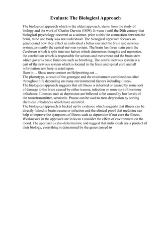 Evaluate The Biological Approach
The biological approach which is the oldest approach, stems from the study of
biology and the work of Charles Darwin (1809). It wasn t until the 20th century that
biological psychology occurred as a science, prior to this the connection between the
brain, mind and body was not understood. The biological approach focuses on
geneticsand how they affect an individual s behaviour and the brain and nervous
system, primarily the central nervous system. The brain has three main parts the
Cerebrum which is split into two halves which determines thoughts and memories,
the cerebellum which is responsible for actions and movement and the brain stem
which governs basic functions such as breathing. The central nervous system is a
part of the nervous system which is located in the brain and spinal cord and all
information sent here is acted upon.
Darwin ... Show more content on Helpwriting.net ...
The phenotype, a result of the genotype and the environment combined can alter
throughout life depending on many environmental factors including illness.
The biological approach suggests that all illness is inherited or caused by some sort
of damage to the brain caused by either trauma, infection or some sort of hormone
imbalance. Illnesses such as depression are believed to be caused by low levels of
the neurotransmitter, serotonin. Prozac can be used to treat depression by sorting
chemical imbalances which have occurred.
The biological approach is backed up by evidence which suggests that illness can be
directly linked to brain trauma or infection and the clinical proof that medicine can
help to improve the symptoms of illness such as depression if not cure the illness.
Weaknesses in the approach are it doesn t consider the effect of environment on the
mood. The approach is also deterministic and suggest that individuals are a product of
their biology, everything is determined by the genes passed to
 