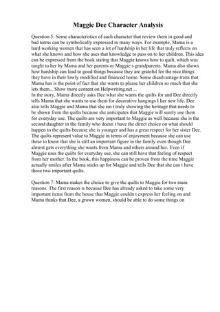Maggie Dee Character Analysis
Question 5: Some characteristics of each character that review them in good and
bad terms can be symbolically expressed in many ways. For example, Mama is a
hard working women that has seen a lot of hardship in her life that truly reflects on
what she knows and how she uses that knowledge to pass on to her children. This idea
can be expressed from the book stating that Maggie knows how to quilt, which was
taught to her by Mama and her parents or Maggie s grandparents. Mama also shows
how hardship can lead to good things because they are grateful for the nice things
they have in their lowly modified and financed home. Some disadvantage traits that
Mama has is the point of fact that she wants to please her children so much that she
lets them... Show more content on Helpwriting.net ...
In the story, Mama directly asks Dee what she wants the quilts for and Dee directly
tells Mama that she wants to use them for decorative hangings I her new life. Dee
also tells Maggie and Mama that she isn t truly showing the heritage that needs to
be shown from the quilts because she anticipates that Maggie will surely use them
for everyday use. The quilts are very important to Maggie as well because she is the
second daughter in the family who doesn t have the direct choice on what should
happen to the quilts because she is younger and has a great respect for her sister Dee.
The quilts represent value to Maggie in terms of enjoyment because she can use
these to know that she is still an important figure in the family even though Dee
almost gets everything she wants from Mama and others around her. Even if
Maggie uses the quilts for everyday use, she can still have that feeling of respect
from her mother. In the book, this happiness can be proven from the time Maggie
actually smiles after Mama sticks up for Maggie and tells Dee that she can t have
those two important quilts.
Question 7: Mama makes the choice to give the quilts to Maggie for two main
reasons. The first reason is because Dee has already asked to take some very
important items from the house that Maggie couldn t express her feeling on and
Mama thinks that Dee, a grown women, should be able to do some things on
 