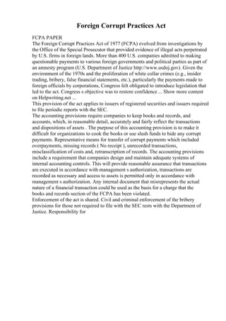 Foreign Corrupt Practices Act
FCPA PAPER
The Foreign Corrupt Practices Act of 1977 (FCPA) evolved from investigations by
the Office of the Special Prosecutor that provided evidence of illegal acts perpetrated
by U.S. firms in foreign lands. More than 400 U.S. companies admitted to making
questionable payments to various foreign governments and political parties as part of
an amnesty program (U.S. Department of Justice http://www.usdoj.gov). Given the
environment of the 1970s and the proliferation of white collar crimes (e.g., insider
trading, bribery, false financial statements, etc.), particularly the payments made to
foreign officials by corporations, Congress felt obligated to introduce legislation that
led to the act. Congress s objective was to restore confidence ... Show more content
on Helpwriting.net ...
This provision of the act applies to issuers of registered securities and issuers required
to file periodic reports with the SEC.
The accounting provisions require companies to keep books and records, and
accounts, which, in reasonable detail, accurately and fairly reflect the transactions
and dispositions of assets . The purpose of this accounting provision is to make it
difficult for organizations to cook the books or use slush funds to hide any corrupt
payments. Representative means for transfer of corrupt payments which included
overpayments, missing records ( No receipt ), unrecorded transactions,
misclassification of costs and, retranscription of records. The accounting provisions
include a requirement that companies design and maintain adequate systems of
internal accounting controls. This will provide reasonable assurance that transactions
are executed in accordance with management s authorization, transactions are
recorded as necessary and access to assets is permitted only in accordance with
management s authorization. Any internal document that misrepresents the actual
nature of a financial transaction could be used as the basis for a charge that the
books and records section of the FCPA has been violated.
Enforcement of the act is shared. Civil and criminal enforcement of the bribery
provisions for those not required to file with the SEC rests with the Department of
Justice. Responsibility for
 