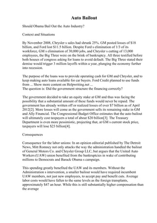 Auto Bailout
Should Obama Bail Out the Auto Industry?
Context and Situations
By November 2008, Chrysler s sales had shrunk 25%. GM posted losses of $18
billion, and Ford lost $11.5 billion. Despite Ford s elimination of 1/3 of its
workforce, GM s elimination of 30,000 jobs, and Chrysler s cutting of 13,000
employees, the Big Three were on the brink of bankruptcy. All three testified before
both houses of congress asking for loans to avoid default. The Big Three stated their
demise would trigger 3 million layoffs within a year, plunging the economy further
into recession.
The purpose of the loans was to provide operating cash for GM and Chrysler, and to
keep making auto loans available for car buyers. Ford Credit planned to use funds
from ... Show more content on Helpwriting.net ...
The question is: Did the government structure the financing correctly?
The government decided to take an equity stake at GM and thus was facing the
possibility that a substantial amount of these funds would never be repaid. The
government has already written off or realized losses of over $7 billion as of April
2012[2]. More losses will come as the government sells its remaining stake in GM
and Ally Financial. The Congressional Budget Office estimates that the auto bailout
will ultimately cost taxpayers a total of about $20 billion[3]. The Treasury
Department is even more pessimistic, projecting that, at GM s current stock price,
taxpayers will lose $23 billion[4].
Consequences
Consequence for the labor unions: In an opinion editorial published by The Detroit
News, Mitt Romney not only attacks the way the administration handled the bailout
of General Motors Co. and Chrysler Group LLC, but argues that the United Auto
Workers (UAW) union benefited from the bankruptcies in wake of contributing
millions to Democrats and Barack Obama s campaign.
This spending greatly benefited the UAW and its members. Without the
Administration s intervention, a smaller bailout would have required incumbent
UAW members, not just new employees, to accept pay and benefit cuts. Average
labor costs would have fallen to the same levels as the foreign transplants,
approximately $47 an hour. While this is still substantially higher compensation than
the average
 
