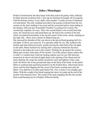 John s Monologue
Preface Constricted by the dirty beige walls that used to be pearly white, inflicted
by black discrete scratches from 1 year ago by furniture he bought off of craigslist
with his alimony money. Every night, room number 7 exudes an aura of balanced
evil and hatred. The only company provided is the gossip overheard from the two
women on the stairs leading to my room and the occasional police sirens fading in
the distance. Did you hear Esmeralda? Number 8 is going to be evicted. The
second lady responds, So crazy. That s the second family to be evicted from that
room. He closed his eyes and tuned them out. He laid in the comfort of his bed,
which was placed horizontally in the top left corner of the room, strictly sleeping on
the right side... Show more content on Helpwriting.net ...
She caressed his shoulder all the way down to the gloved hand grasping half of a
red apple. I ll brew you some tea. It is specially made for you. She walked to the
kitchen and John followed closely, quietly leaving the other half of the red apple
on the table. Maria instinctively sensing John s presence behind her becomes
aroused as she makes her way to the counter. Pushing her up against the counter,
Maria gets excited. John takes off his necktie. Yes John, please, please, please this
is what I ve wanted since I laid my fucking sadistic eyes on you. She becomes
aroused as he shoves the halved apple deep in the opening of her throat and she
starts choking. He wraps the necktie around her neck and tightens it like a dog
leash. He throws her to the ground and steps on the back of her head. At this point
Maria is confused and squirming facedown on the kitchen floor. John kneels down
closer with his heel digging into the crown of her head, creating more pain for
Maria. You shall have no other gods before Me. You ve been a very naughty girl,
Maria. With the weight of her body keeping her down, he yanks up the end of the
necktie with immense force. The sound of her neck snapping like the last crackle
from wood burning out in a fireplace followed shortly
 