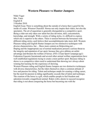 Western Pleasure vs Hunter Jumpers
Nikki Yager
Mrs. Yates
English II
3 October 2010
English Essay There is something about the outside of a horse that is good for the
inside of a man. Winston Churchill. Horses not only inspire their riders, but also the
spectators. The art of equestrian is generally disregarded as a competitive sport.
Being a rider not only takes raw talent but also devotion, skill, concentration,
knowledge, and strength. With a variety of riding styles, it s difficult to express
which one is superior to the others. There is tension between the horsemen with
different riding styles; each believe their accomplishments take more skill. Western
Pleasure riding and English Hunter Jumpers are two distinctive techniques with
diverse characteristics, but ... Show more content on Helpwriting.net ...
Doping and the inappropriate use of normal medications present a serious threat to
the integrity and reputation of our sport, because they give athletes an unfair
advantage and threaten the welfare of horses. (FEI s Clean Sport Campaign pg1)
Federation Equestre Inerationale and several other animal welfare organizations have
well established regulations trying to create a more perfect sport. Because riding in
shows is so competitive riders need to understand that showing isn t always about
winning but learning for the experience of showing.
Western Pleasure riding and English Hunter Jumpers are two distinctive techniques
with diverse characteristics, but the riders themselves share a common attitude of
love and passion for riding. Talent and technique ample for creating a riding career,
but the need for passion in riding significantly exceeds that of talent and technique.
The creation of the horse is a gift, which enables people to feel freedom and
adoration towards a magnificent animal. Riders with a desire to succeed recognize
that riding is not about conquering the horse but becoming one with the
 