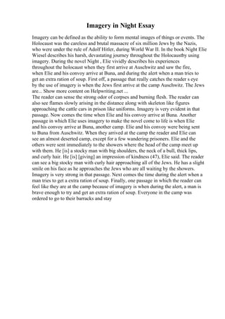 Imagery in Night Essay
Imagery can be defined as the ability to form mental images of things or events. The
Holocaust was the careless and brutal massacre of six million Jews by the Nazis,
who were under the rule of Adolf Hitler, during World War II. In the book Night Elie
Wiesel describes his harsh, devastating journey throughout the Holocaustby using
imagery. During the novel Night , Elie vividly describes his experiences
throughout the holocaust when they first arrive at Auschwitz and saw the fire,
when Elie and his convoy arrive at Buna, and during the alert when a man tries to
get an extra ration of soup. First off, a passage that really catches the reader s eye
by the use of imagery is when the Jews first arrive at the camp Auschwitz. The Jews
are... Show more content on Helpwriting.net ...
The reader can sense the strong odor of corpses and burning flesh. The reader can
also see flames slowly arising in the distance along with skeleton like figures
approaching the cattle cars in prison like uniforms. Imagery is very evident in that
passage. Now comes the time when Elie and his convoy arrive at Buna. Another
passage in which Elie uses imagery to make the novel come to life is when Elie
and his convoy arrive at Buna, another camp. Elie and his convoy were being sent
to Buna from Auschwitz. When they arrived at the camp the reader and Elie can
see an almost deserted camp, except for a few wandering prisoners. Elie and the
others were sent immediately to the showers where the head of the camp meet up
with them. He [is] a stocky man with big shoulders, the neck of a bull, thick lips,
and curly hair. He [is] [giving] an impression of kindness (47), Elie said. The reader
can see a big stocky man with curly hair approaching all of the Jews. He has a slight
smile on his face as he approaches the Jews who are all waiting by the showers.
Imagery is very strong in that passage. Next comes the time during the alert when a
man tries to get a extra ration of soup. Finally, one passage in which the reader can
feel like they are at the camp because of imagery is when during the alert, a man is
brave enough to try and get an extra ration of soup. Everyone in the camp was
ordered to go to their barracks and stay
 