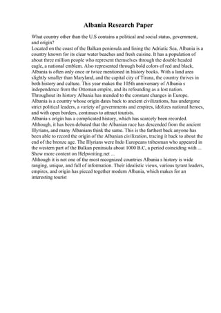 Albania Research Paper
What country other than the U.S contains a political and social status, government,
and origin?
Located on the coast of the Balkan peninsula and lining the Adriatic Sea, Albania is a
country known for its clear water beaches and fresh cuisine. It has a population of
about three million people who represent themselves through the double headed
eagle, a national emblem. Also represented through bold colors of red and black,
Albania is often only once or twice mentioned in history books. With a land area
slightly smaller than Maryland, and the capital city of Tirana, the country thrives in
both history and culture. This year makes the 105th anniversary of Albania s
independence from the Ottoman empire, and its refounding as a lost nation.
Throughout its history Albania has mended to the constant changes in Europe.
Albania is a country whose origin dates back to ancient civilizations, has undergone
strict political leaders, a variety of governments and empires, idolizes national heroes,
and with open borders, continues to attract tourists.
Albania s origin has a complicated history, which has scarcely been recorded.
Although, it has been debated that the Albanian race has descended from the ancient
Illyrians, and many Albanians think the same. This is the farthest back anyone has
been able to record the origin of the Albanian civilization, tracing it back to about the
end of the bronze age. The Illyrians were Indo Europeans tribesman who appeared in
the western part of the Balkan peninsula about 1000 B.C, a period coinciding with ...
Show more content on Helpwriting.net ...
Although it is not one of the most recognized countries Albania s history is wide
ranging, unique, and full of information. Their idealistic views, various tyrant leaders,
empires, and origin has pieced together modern Albania, which makes for an
interesting tourist
 