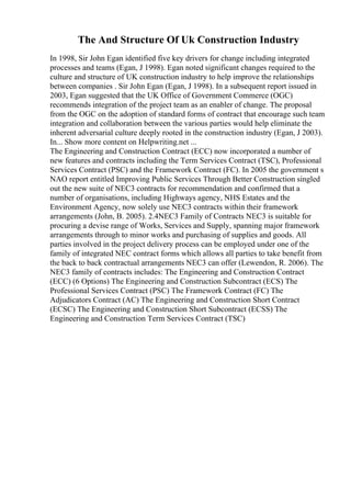 The And Structure Of Uk Construction Industry
In 1998, Sir John Egan identified five key drivers for change including integrated
processes and teams (Egan, J 1998). Egan noted significant changes required to the
culture and structure of UK construction industry to help improve the relationships
between companies . Sir John Egan (Egan, J 1998). In a subsequent report issued in
2003, Egan suggested that the UK Office of Government Commerce (OGC)
recommends integration of the project team as an enabler of change. The proposal
from the OGC on the adoption of standard forms of contract that encourage such team
integration and collaboration between the various parties would help eliminate the
inherent adversarial culture deeply rooted in the construction industry (Egan, J 2003).
In... Show more content on Helpwriting.net ...
The Engineering and Construction Contract (ECC) now incorporated a number of
new features and contracts including the Term Services Contract (TSC), Professional
Services Contract (PSC) and the Framework Contract (FC). In 2005 the government s
NAO report entitled Improving Public Services Through Better Construction singled
out the new suite of NEC3 contracts for recommendation and confirmed that a
number of organisations, including Highways agency, NHS Estates and the
Environment Agency, now solely use NEC3 contracts within their framework
arrangements (John, B. 2005). 2.4NEC3 Family of Contracts NEC3 is suitable for
procuring a devise range of Works, Services and Supply, spanning major framework
arrangements through to minor works and purchasing of supplies and goods. All
parties involved in the project delivery process can be employed under one of the
family of integrated NEC contract forms which allows all parties to take benefit from
the back to back contractual arrangements NEC3 can offer (Lewendon, R. 2006). The
NEC3 family of contracts includes: The Engineering and Construction Contract
(ECC) (6 Options) The Engineering and Construction Subcontract (ECS) The
Professional Services Contract (PSC) The Framework Contract (FC) The
Adjudicators Contract (AC) The Engineering and Construction Short Contract
(ECSC) The Engineering and Construction Short Subcontract (ECSS) The
Engineering and Construction Term Services Contract (TSC)
 