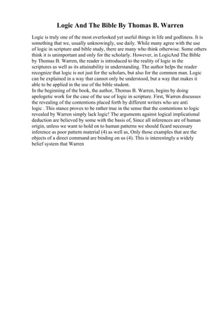 Logic And The Bible By Thomas B. Warren
Logic is truly one of the most overlooked yet useful things in life and godliness. It is
something that we, usually unknowingly, use daily. While many agree with the use
of logic in scripture and bible study, there are many who think otherwise. Some others
think it is unimportant and only for the scholarly. However, in LogicAnd The Bible
by Thomas B. Warren, the reader is introduced to the reality of logic in the
scriptures as well as its attainability in understanding. The author helps the reader
recognize that logic is not just for the scholars, but also for the common man. Logic
can be explained in a way that cannot only be understood, but a way that makes it
able to be applied in the use of the bible student.
In the beginning of the book, the author, Thomas B. Warren, begins by doing
apologetic work for the case of the use of logic in scripture. First, Warren discusses
the revealing of the contentions placed forth by different writers who are anti
logic . This stance proves to be rather true in the sense that the contentions to logic
revealed by Warren simply lack logic! The arguments against logical implicational
deduction are believed by some with the basis of, Since all inferences are of human
origin, unless we want to hold on to human patterns we should ficard necessary
inference as poor pattern material (4) as well as, Only those examples that are the
objects of a direct command are binding on us (4). This is interestingly a widely
belief system that Warren
 