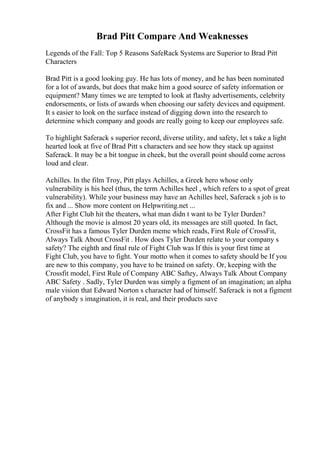 Brad Pitt Compare And Weaknesses
Legends of the Fall: Top 5 Reasons SafeRack Systems are Superior to Brad Pitt
Characters
Brad Pitt is a good looking guy. He has lots of money, and he has been nominated
for a lot of awards, but does that make him a good source of safety information or
equipment? Many times we are tempted to look at flashy advertisements, celebrity
endorsements, or lists of awards when choosing our safety devices and equipment.
It s easier to look on the surface instead of digging down into the research to
determine which company and goods are really going to keep our employees safe.
To highlight Saferack s superior record, diverse utility, and safety, let s take a light
hearted look at five of Brad Pitt s characters and see how they stack up against
Saferack. It may be a bit tongue in cheek, but the overall point should come across
loud and clear.
Achilles. In the film Troy, Pitt plays Achilles, a Greek hero whose only
vulnerability is his heel (thus, the term Achilles heel , which refers to a spot of great
vulnerability). While your business may have an Achilles heel, Saferack s job is to
fix and ... Show more content on Helpwriting.net ...
After Fight Club hit the theaters, what man didn t want to be Tyler Durden?
Although the movie is almost 20 years old, its messages are still quoted. In fact,
CrossFit has a famous Tyler Durden meme which reads, First Rule of CrossFit,
Always Talk About CrossFit . How does Tyler Durden relate to your company s
safety? The eighth and final rule of Fight Club was If this is your first time at
Fight Club, you have to fight. Your motto when it comes to safety should be If you
are new to this company, you have to be trained on safety. Or, keeping with the
Crossfit model, First Rule of Company ABC Saftey, Always Talk About Company
ABC Safety . Sadly, Tyler Durden was simply a figment of an imagination; an alpha
male vision that Edward Norton s character had of himself. Saferack is not a figment
of anybody s imagination, it is real, and their products save
 