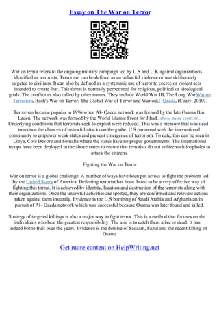 Essay on The War on Terror
War on terror refers to the ongoing military campaign led by U.S and U.K against organizations
identified as terrorists. Terrorism can be defined as an unlawful violence or war deliberately
targeted to civilians. It can also be defined as a systematic use of terror to coerce or violent acts
intended to create fear. This threat is normally perpetrated for religious, political or ideological
goals. The conflict as also called by other names. They include World War III, The Long War,War on
Terrorism, Bush's War on Terror, The Global War of Terror and War on
Al–Qaeda, (Coaty, 2010).
Terrorism became popular in 1996 when Al– Qaeda network was formed by the late Osama Bin
Laden. The network was formed by the World Islamic Front for Jihad...show more content...
Underlying conditions that terrorists seek to exploit were reduced. This was a measure that was used
to reduce the chances of unlawful attacks on the globe. U.S partnered with the international
community to empower weak states and prevent emergence of terrorism. To date, this can be seen in
Libya, Cote Devore and Somalia where the states have no proper governments. The international
troops have been deployed in the above states to ensure that terrorists do not utilize such loopholes to
attack the citizens.
Fighting the War on Terror
War on terror is a global challenge. A number of ways have been put across to fight the problem led
by the United States of America. Defeating terrorist has been found to be a very effective way of
fighting this threat. It is achieved by identity, location and destruction of the terrorists along with
their organizations. Once the unlawful activities are spotted, they are confirmed and relevant actions
taken against them instantly. Evidence is the U.S bombing of Saudi Arabia and Afghanistan in
pursuit of Al– Qaeda network which was successful because Osama was later found and killed.
Strategy of targeted killings is also a major way to fight terror. This is a method that focuses on the
individuals who bear the greatest responsibility. The aim is to catch them alive or dead. It has
indeed borne fruit over the years. Evidence is the demise of Sadaam, Fazul and the recent killing of
Osama
Get more content on HelpWriting.net
 