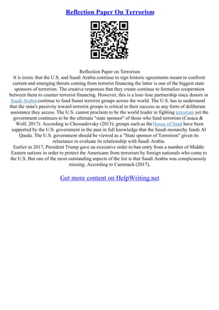 Reflection Paper On Terrorism
Reflection Paper on Terrorism
It is ironic that the U.S. and Saudi Arabia continue to sign historic agreements meant to confront
current and emerging threats coming from terrorist financing the latter is one of the biggest state
sponsors of terrorism. The creative responses that they create continue to formalize cooperation
between them to counter terrorist financing. However, this is a lose–lose partnership since donors in
Saudi Arabia continue to fund Sunni terrorist groups across the world. The U.S. has to understand
that the state's passivity toward terrorist groups is critical to their success as any form of deliberate
assistance they access. The U.S. cannot proclaim to be the world leader in fighting terrorism yet the
government continues to be the ultimate "state sponsor" of those who fund terrorism (Casaca &
Wolf, 2017). According to Chossudovsky (2013), groups such as theHouse of Saud have been
supported by the U.S. government in the past in full knowledge that the Saudi monarchy funds Al
Qaeda. The U.S. government should be viewed as a "State sponsor of Terrorism" given its
reluctance to evaluate its relationship with Saudi Arabia.
Earlier in 2017, President Trump gave an executive order to ban entry from a number of Middle
Eastern nations in order to protect the Americans from terrorism by foreign nationals who come to
the U.S. But one of the most outstanding aspects of the list is that Saudi Arabia was conspicuously
missing. According to Cammack (2017),
Get more content on HelpWriting.net
 