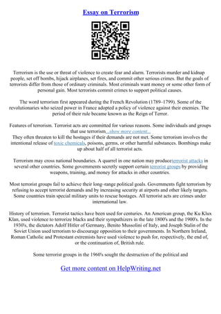 Essay on Terrorism
Terrorism is the use or threat of violence to create fear and alarm. Terrorists murder and kidnap
people, set off bombs, hijack airplanes, set fires, and commit other serious crimes. But the goals of
terrorists differ from those of ordinary criminals. Most criminals want money or some other form of
personal gain. Most terrorists commit crimes to support political causes.
The word terrorism first appeared during the French Revolution (1789–1799). Some of the
revolutionaries who seized power in France adopted a policy of violence against their enemies. The
period of their rule became known as the Reign of Terror.
Features of terrorism. Terrorist acts are committed for various reasons. Some individuals and groups
that use terrorism...show more content...
They often threaten to kill the hostages if their demands are not met. Some terrorism involves the
intentional release of toxic chemicals, poisons, germs, or other harmful substances. Bombings make
up about half of all terrorist acts.
Terrorism may cross national boundaries. A quarrel in one nation may produceterrorist attacks in
several other countries. Some governments secretly support certain terrorist groups by providing
weapons, training, and money for attacks in other countries.
Most terrorist groups fail to achieve their long–range political goals. Governments fight terrorism by
refusing to accept terrorist demands and by increasing security at airports and other likely targets.
Some countries train special military units to rescue hostages. All terrorist acts are crimes under
international law.
History of terrorism. Terrorist tactics have been used for centuries. An American group, the Ku Klux
Klan, used violence to terrorize blacks and their sympathizers in the late 1800's and the 1900's. In the
1930's, the dictators Adolf Hitler of Germany, Benito Mussolini of Italy, and Joseph Stalin of the
Soviet Union used terrorism to discourage opposition to their governments. In Northern Ireland,
Roman Catholic and Protestant extremists have used violence to push for, respectively, the end of,
or the continuation of, British rule.
Some terrorist groups in the 1960's sought the destruction of the political and
Get more content on HelpWriting.net
 