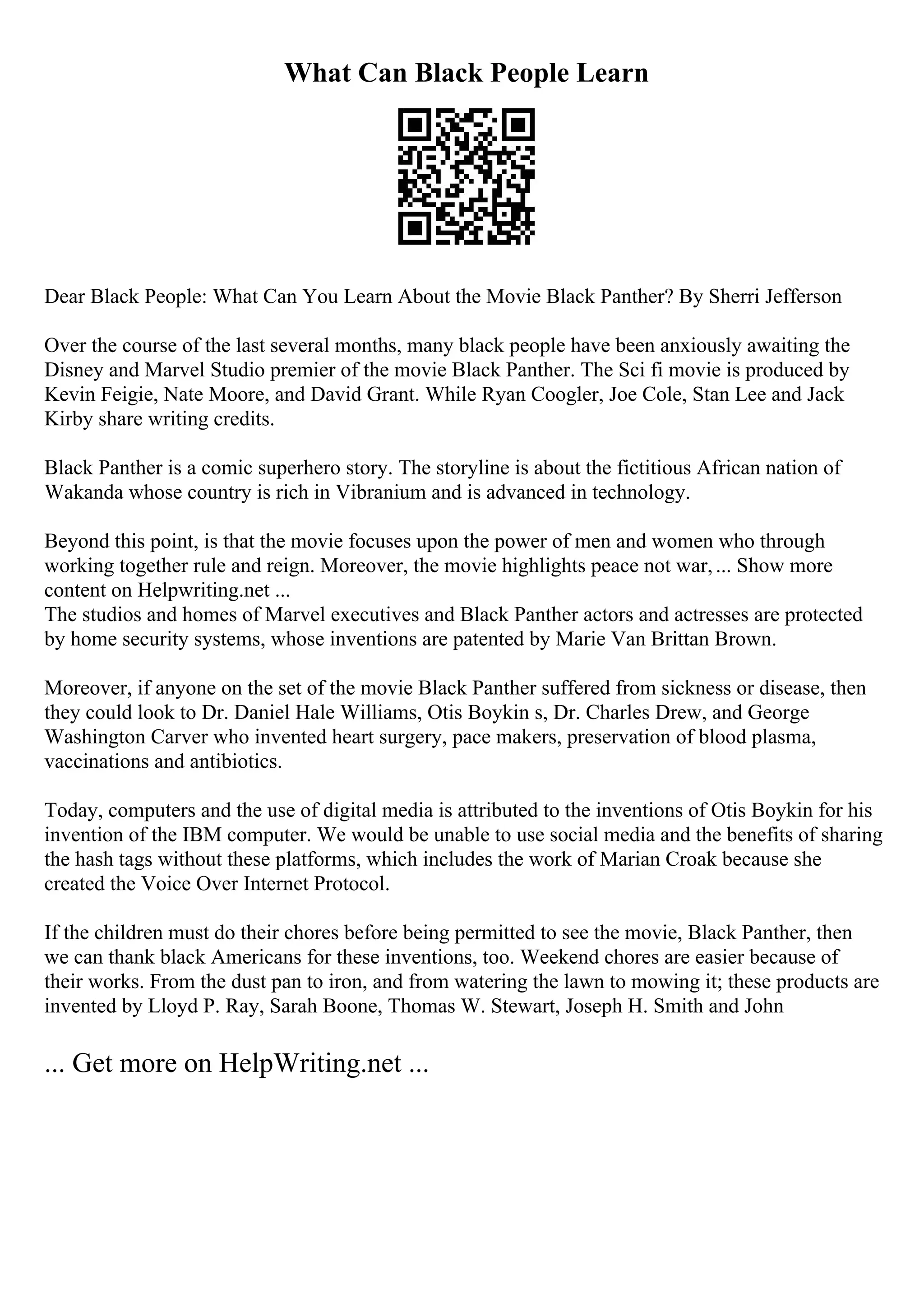 What Can Black People Learn
Dear Black People: What Can You Learn About the Movie Black Panther? By Sherri Jefferson
Over the course of the last several months, many black people have been anxiously awaiting the
Disney and Marvel Studio premier of the movie Black Panther. The Sci fi movie is produced by
Kevin Feigie, Nate Moore, and David Grant. While Ryan Coogler, Joe Cole, Stan Lee and Jack
Kirby share writing credits.
Black Panther is a comic superhero story. The storyline is about the fictitious African nation of
Wakanda whose country is rich in Vibranium and is advanced in technology.
Beyond this point, is that the movie focuses upon the power of men and women who through
working together rule and reign. Moreover, the movie highlights peace not war,... Show more
content on Helpwriting.net ...
The studios and homes of Marvel executives and Black Panther actors and actresses are protected
by home security systems, whose inventions are patented by Marie Van Brittan Brown.
Moreover, if anyone on the set of the movie Black Panther suffered from sickness or disease, then
they could look to Dr. Daniel Hale Williams, Otis Boykin s, Dr. Charles Drew, and George
Washington Carver who invented heart surgery, pace makers, preservation of blood plasma,
vaccinations and antibiotics.
Today, computers and the use of digital media is attributed to the inventions of Otis Boykin for his
invention of the IBM computer. We would be unable to use social media and the benefits of sharing
the hash tags without these platforms, which includes the work of Marian Croak because she
created the Voice Over Internet Protocol.
If the children must do their chores before being permitted to see the movie, Black Panther, then
we can thank black Americans for these inventions, too. Weekend chores are easier because of
their works. From the dust pan to iron, and from watering the lawn to mowing it; these products are
invented by Lloyd P. Ray, Sarah Boone, Thomas W. Stewart, Joseph H. Smith and John
... Get more on HelpWriting.net ...
 