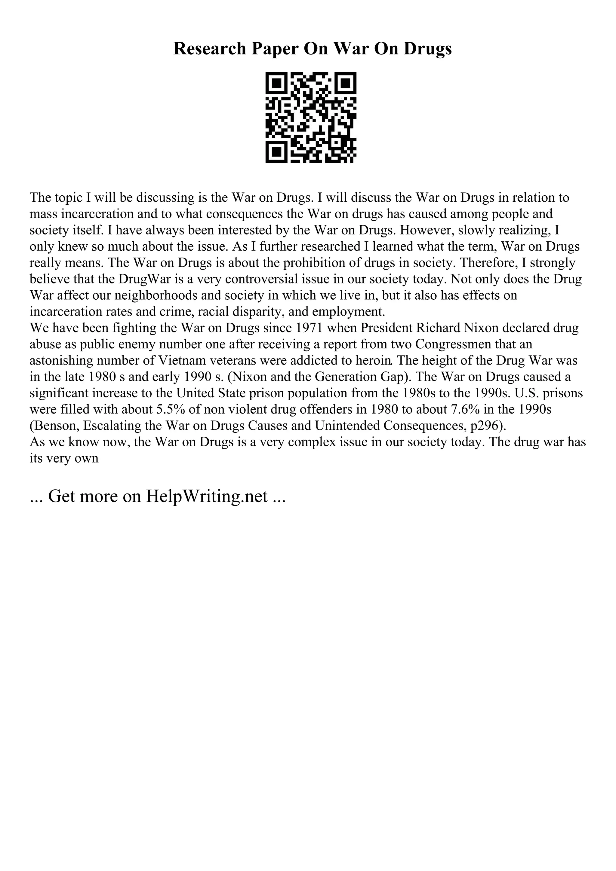 Research Paper On War On Drugs
The topic I will be discussing is the War on Drugs. I will discuss the War on Drugs in relation to
mass incarceration and to what consequences the War on drugs has caused among people and
society itself. I have always been interested by the War on Drugs. However, slowly realizing, I
only knew so much about the issue. As I further researched I learned what the term, War on Drugs
really means. The War on Drugs is about the prohibition of drugs in society. Therefore, I strongly
believe that the DrugWar is a very controversial issue in our society today. Not only does the Drug
War affect our neighborhoods and society in which we live in, but it also has effects on
incarceration rates and crime, racial disparity, and employment.
We have been fighting the War on Drugs since 1971 when President Richard Nixon declared drug
abuse as public enemy number one after receiving a report from two Congressmen that an
astonishing number of Vietnam veterans were addicted to heroin. The height of the Drug War was
in the late 1980 s and early 1990 s. (Nixon and the Generation Gap). The War on Drugs caused a
significant increase to the United State prison population from the 1980s to the 1990s. U.S. prisons
were filled with about 5.5% of non violent drug offenders in 1980 to about 7.6% in the 1990s
(Benson, Escalating the War on Drugs Causes and Unintended Consequences, p296).
As we know now, the War on Drugs is a very complex issue in our society today. The drug war has
its very own
... Get more on HelpWriting.net ...
 