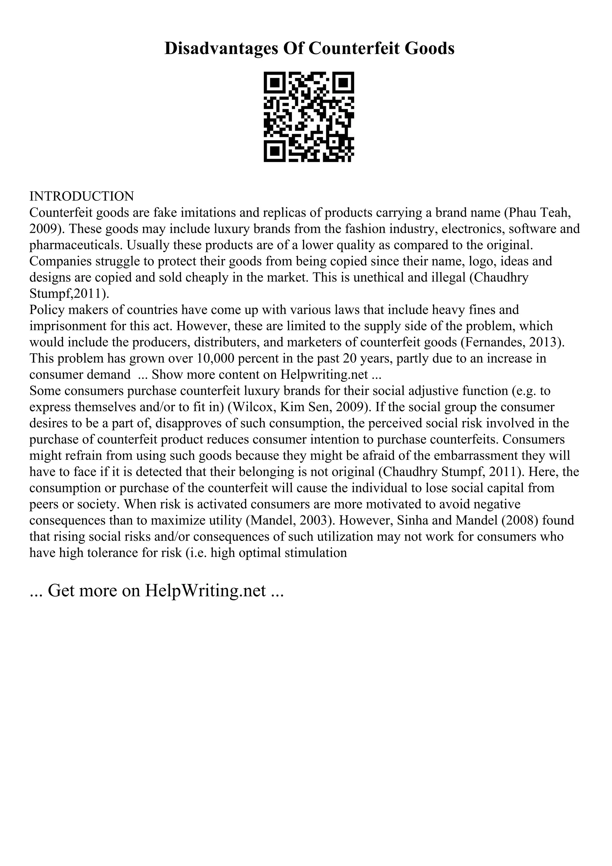 Disadvantages Of Counterfeit Goods
INTRODUCTION
Counterfeit goods are fake imitations and replicas of products carrying a brand name (Phau Teah,
2009). These goods may include luxury brands from the fashion industry, electronics, software and
pharmaceuticals. Usually these products are of a lower quality as compared to the original.
Companies struggle to protect their goods from being copied since their name, logo, ideas and
designs are copied and sold cheaply in the market. This is unethical and illegal (Chaudhry
Stumpf,2011).
Policy makers of countries have come up with various laws that include heavy fines and
imprisonment for this act. However, these are limited to the supply side of the problem, which
would include the producers, distributers, and marketers of counterfeit goods (Fernandes, 2013).
This problem has grown over 10,000 percent in the past 20 years, partly due to an increase in
consumer demand ... Show more content on Helpwriting.net ...
Some consumers purchase counterfeit luxury brands for their social adjustive function (e.g. to
express themselves and/or to fit in) (Wilcox, Kim Sen, 2009). If the social group the consumer
desires to be a part of, disapproves of such consumption, the perceived social risk involved in the
purchase of counterfeit product reduces consumer intention to purchase counterfeits. Consumers
might refrain from using such goods because they might be afraid of the embarrassment they will
have to face if it is detected that their belonging is not original (Chaudhry Stumpf, 2011). Here, the
consumption or purchase of the counterfeit will cause the individual to lose social capital from
peers or society. When risk is activated consumers are more motivated to avoid negative
consequences than to maximize utility (Mandel, 2003). However, Sinha and Mandel (2008) found
that rising social risks and/or consequences of such utilization may not work for consumers who
have high tolerance for risk (i.e. high optimal stimulation
... Get more on HelpWriting.net ...
 