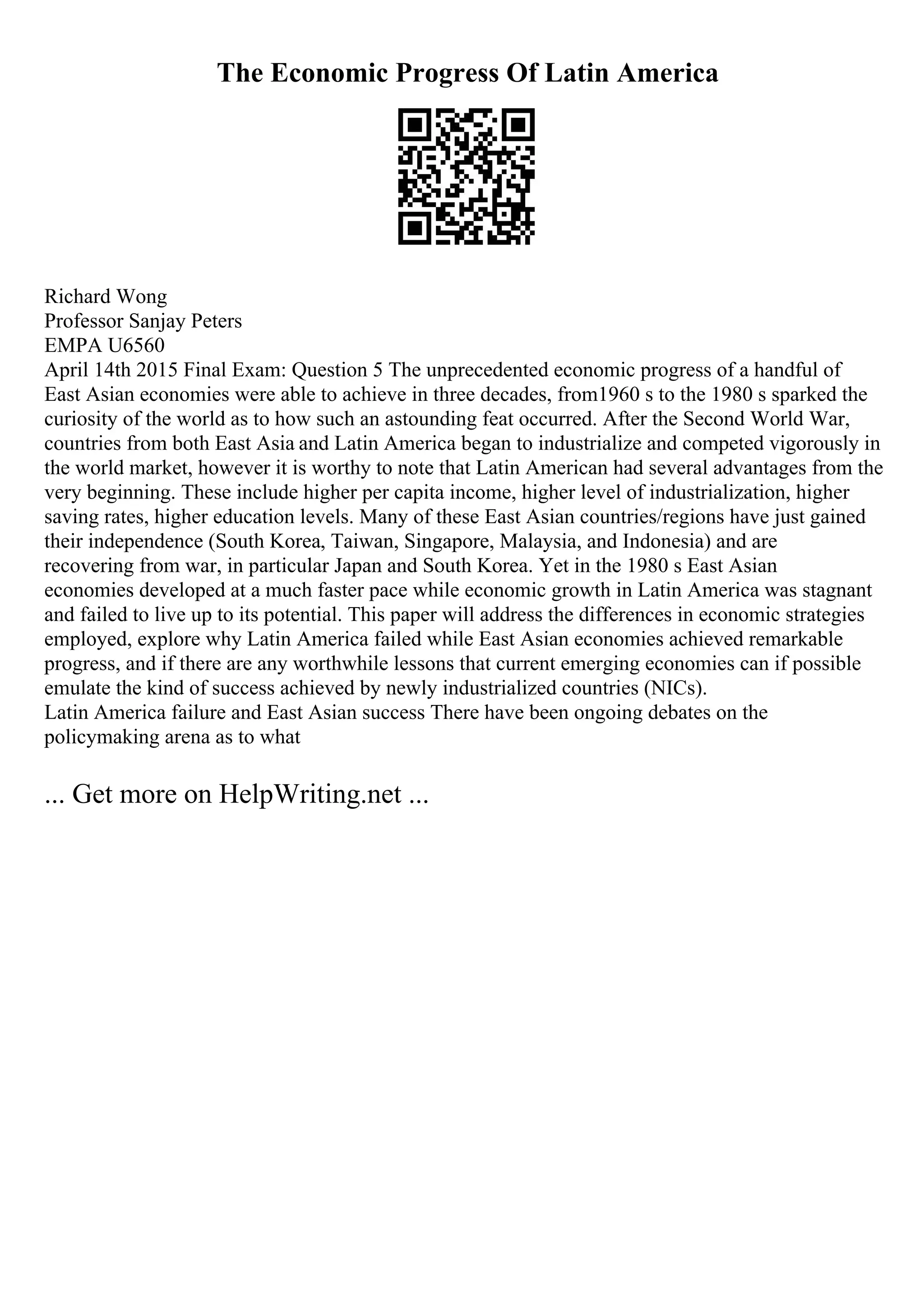 The Economic Progress Of Latin America
Richard Wong
Professor Sanjay Peters
EMPA U6560
April 14th 2015 Final Exam: Question 5 The unprecedented economic progress of a handful of
East Asian economies were able to achieve in three decades, from1960 s to the 1980 s sparked the
curiosity of the world as to how such an astounding feat occurred. After the Second World War,
countries from both East Asia and Latin America began to industrialize and competed vigorously in
the world market, however it is worthy to note that Latin American had several advantages from the
very beginning. These include higher per capita income, higher level of industrialization, higher
saving rates, higher education levels. Many of these East Asian countries/regions have just gained
their independence (South Korea, Taiwan, Singapore, Malaysia, and Indonesia) and are
recovering from war, in particular Japan and South Korea. Yet in the 1980 s East Asian
economies developed at a much faster pace while economic growth in Latin America was stagnant
and failed to live up to its potential. This paper will address the differences in economic strategies
employed, explore why Latin America failed while East Asian economies achieved remarkable
progress, and if there are any worthwhile lessons that current emerging economies can if possible
emulate the kind of success achieved by newly industrialized countries (NICs).
Latin America failure and East Asian success There have been ongoing debates on the
policymaking arena as to what
... Get more on HelpWriting.net ...
 