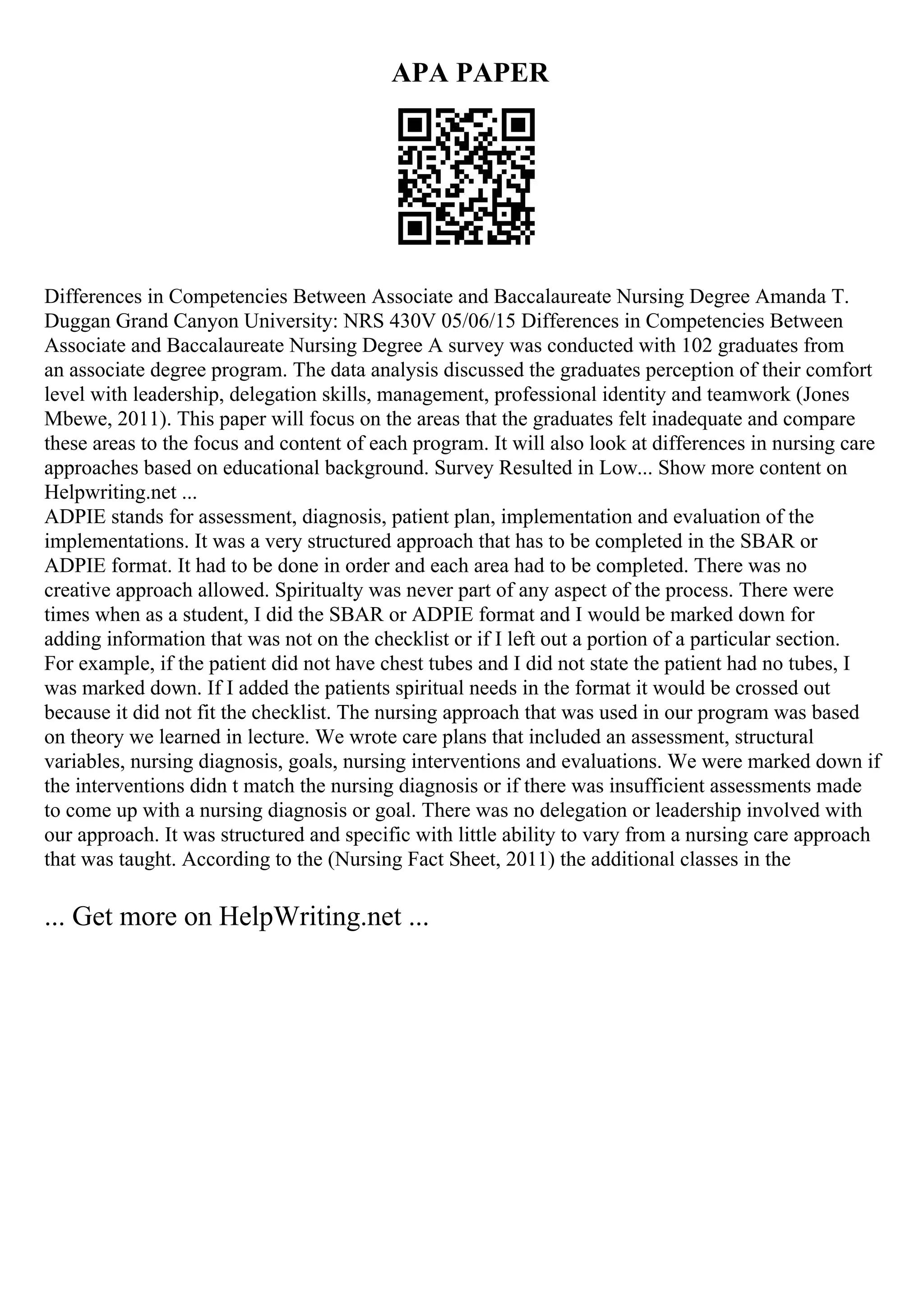 APA PAPER
Differences in Competencies Between Associate and Baccalaureate Nursing Degree Amanda T.
Duggan Grand Canyon University: NRS 430V 05/06/15 Differences in Competencies Between
Associate and Baccalaureate Nursing Degree A survey was conducted with 102 graduates from
an associate degree program. The data analysis discussed the graduates perception of their comfort
level with leadership, delegation skills, management, professional identity and teamwork (Jones
Mbewe, 2011). This paper will focus on the areas that the graduates felt inadequate and compare
these areas to the focus and content of each program. It will also look at differences in nursing care
approaches based on educational background. Survey Resulted in Low... Show more content on
Helpwriting.net ...
ADPIE stands for assessment, diagnosis, patient plan, implementation and evaluation of the
implementations. It was a very structured approach that has to be completed in the SBAR or
ADPIE format. It had to be done in order and each area had to be completed. There was no
creative approach allowed. Spiritualty was never part of any aspect of the process. There were
times when as a student, I did the SBAR or ADPIE format and I would be marked down for
adding information that was not on the checklist or if I left out a portion of a particular section.
For example, if the patient did not have chest tubes and I did not state the patient had no tubes, I
was marked down. If I added the patients spiritual needs in the format it would be crossed out
because it did not fit the checklist. The nursing approach that was used in our program was based
on theory we learned in lecture. We wrote care plans that included an assessment, structural
variables, nursing diagnosis, goals, nursing interventions and evaluations. We were marked down if
the interventions didn t match the nursing diagnosis or if there was insufficient assessments made
to come up with a nursing diagnosis or goal. There was no delegation or leadership involved with
our approach. It was structured and specific with little ability to vary from a nursing care approach
that was taught. According to the (Nursing Fact Sheet, 2011) the additional classes in the
... Get more on HelpWriting.net ...
 