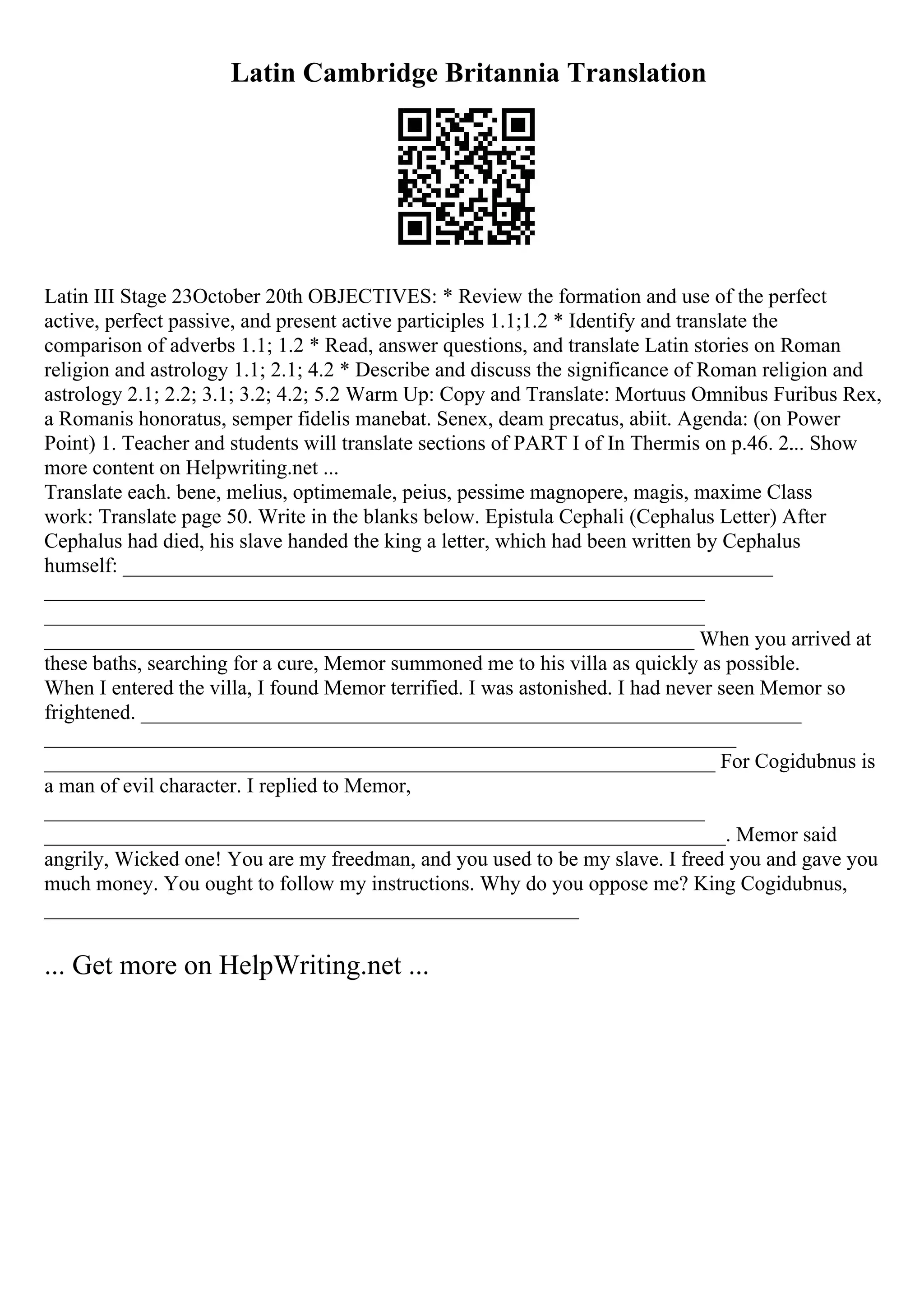 Latin Cambridge Britannia Translation
Latin III Stage 23October 20th OBJECTIVES: * Review the formation and use of the perfect
active, perfect passive, and present active participles 1.1;1.2 * Identify and translate the
comparison of adverbs 1.1; 1.2 * Read, answer questions, and translate Latin stories on Roman
religion and astrology 1.1; 2.1; 4.2 * Describe and discuss the significance of Roman religion and
astrology 2.1; 2.2; 3.1; 3.2; 4.2; 5.2 Warm Up: Copy and Translate: Mortuus Omnibus Furibus Rex,
a Romanis honoratus, semper fidelis manebat. Senex, deam precatus, abiit. Agenda: (on Power
Point) 1. Teacher and students will translate sections of PART I of In Thermis on p.46. 2.
... Show
more content on Helpwriting.net ...
Translate each. bene, melius, optimemale, peius, pessime magnopere, magis, maxime Class
work: Translate page 50. Write in the blanks below. Epistula Cephali (Cephalus Letter) After
Cephalus had died, his slave handed the king a letter, which had been written by Cephalus
humself: ______________________________________________________________
_______________________________________________________________
_______________________________________________________________
______________________________________________________________ When you arrived at
these baths, searching for a cure, Memor summoned me to his villa as quickly as possible.
When I entered the villa, I found Memor terrified. I was astonished. I had never seen Memor so
frightened. _______________________________________________________________
__________________________________________________________________
________________________________________________________________ For Cogidubnus is
a man of evil character. I replied to Memor,
_______________________________________________________________
_________________________________________________________________. Memor said
angrily, Wicked one! You are my freedman, and you used to be my slave. I freed you and gave you
much money. You ought to follow my instructions. Why do you oppose me? King Cogidubnus,
___________________________________________________
... Get more on HelpWriting.net ...
 